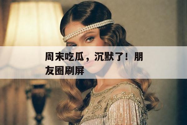 周末吃瓜，沉默了！朋友圈刷屏