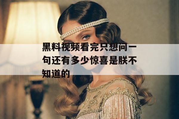 黑料视频看完只想问一句还有多少惊喜是朕不知道的