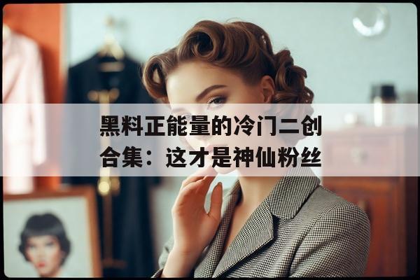 黑料正能量的冷门二创合集：这才是神仙粉丝