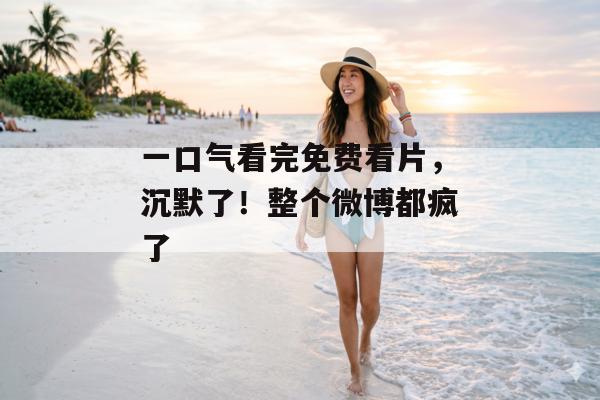 一口气看完免费看片，沉默了！整个微博都疯了
